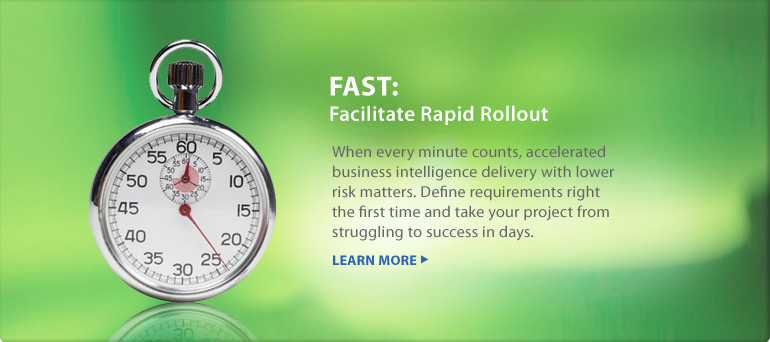 FAST: Facilitate Rapid Rollout | When every minute counts, accelerated business intelligence delivery with lower risk matters. Define requirements right the first time and take your project from struggling to success in days. LEARN MORE 