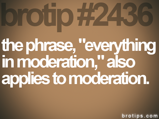 brotip #2436 the phrase, "everything<br>
in moderation," also<br>
applies to moderation.