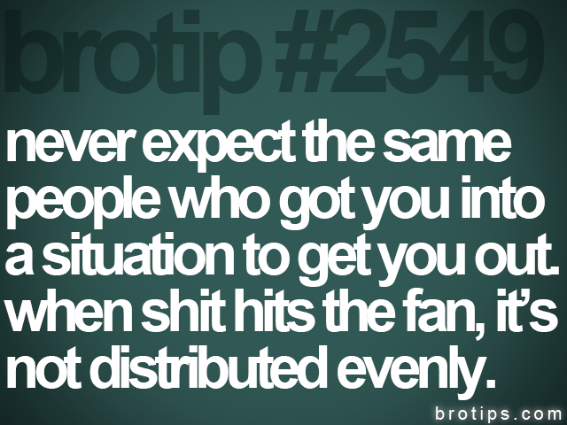 brotip #2549 never expect the same<br>
people who got you into<br>
a situation to get you out.<br>
when shit hits the fan, it’s<br>
not distributed evenly.