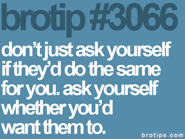 brotip #3066 don’t just ask yourself<br>
if they’d do the same<br>
for you. ask yourself<br>
whether you’d<br>
want them to.