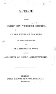 Speech of the Right Hon. Viscount Howick, in the House of Commons : on Friday, March 30, 1838, on Sir G. Strickland's motion for the abolition of Negro apprenticeship.