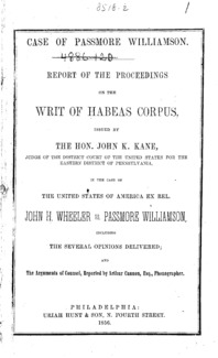 Case of Passmore Williamson : report of the proceedings on the writ of habeas corpus, issued by the Hon. John K. Kane, Judge of the District court of the United States for the Eastern district of Pennsylvania, in the case of the United States of America ex rel. John H. Wheeler vs. Passmore Williamson, including the several opinions delivered; and the arguments of council