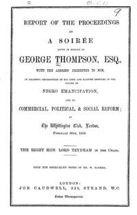 Report of the proceedings at a soirâee given in honour of George Thompson, esq. : with the address presented to him, in grateful recognition of his long and earnest services in the causes of Negro emancipation, and of commercial, political,  social reform : at the Whittington Club, London, February 26th, 1863, the Right Hon. Lord Teynham in the chair