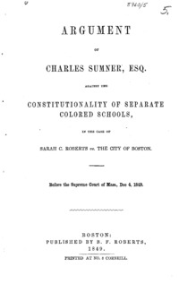 Argument of Charles Sumner, Esq., against the constitutionality of separate colored schools : in the case of Sarah C. Roberts vs. The City of Boston : before the Supreme Court of Mass., Dec 4, 1849.