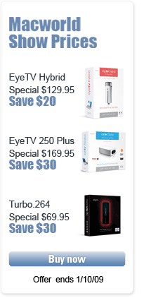 Macworld Show Prices, EyeTV Hybrid Special:
$129.95, Save $20; EyeTV 250 Plus Special: $169.95, Save $30; Turbo.264 Special: $69.95, Save $30. Buy Now, Offer ends 1/10/09