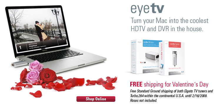 EyeTV, Turn your Mac into the coolest HDTV and DVR in the house. Free
shipping for Valentine's Day. Free Standard Ground shipping of both Elgato TV tuners and Turbo.264 within the continental U.S.A. until 2/16/2009. Roses not included. 