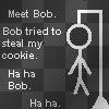 Meet Bob. Bob tried to steal my cookie. Ha ha Bob. Ha ha.