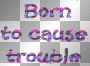BORN TO CAUSE TROUBLE