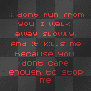 I don't RUN from you I walk AWAY slowly and it KILLS me because you don't CARE enough to stop me