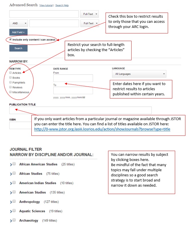 Check the box “include only content I can access” in order to restrict results to only those that you can access through your ARC login. Under “narrow by,” narrow your results to full-length articles by checking the “articles” box; enter dates in the “date range” fields to restrict results to articles published within certain years; and/or if you only want articles from a particular journal or magazine available through JSTOR, you can enter the title of the publication in the “publication title” field. You can find a list of titles available on JSTOR at http://0-www.jstor.org.lasiii.losrios.edu/action/showjournals?broseType=title. You can also narrow your results by subject by clicking boxes under “narrow by discipline and/or journal.” Be mindful of the fact that many topics may fall under multiple disciplines, so a good search strategy is to start broad and narrow it down as needed.