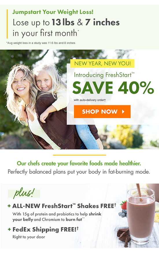 New Year, New You! Introducing FreshStart! SAVE 40%  On Any Plan discount off regular one-time rate with auto-delivery SHOP NOW You favorite foods made healthier chef-crafted from farm-fresh ingredients  Our chefs create your favorite foods made healthier.  Perfectly balanced plans put your body in fat-burning mode. Includes 7 ALL-NEW FreshStart! Shakes FREE  with chromium to BURN FAT*, 15g of protein, plus  probiotics to help shrink your belly! plus! + ALL-NEW FreshStart! Shakes FREE! + FedEx Shipping FREE!