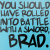 you should've rolled into battle with a sword Brad