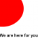 We are here for you...