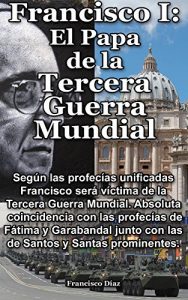 Descargar Francisco I: El Papa De La Tercera Guerra Mundial, Las Profecías: Según las profecías el Papa Francisco será víctima de la Tercera Guerra Mundial. Absoluta coincidencia con Fátima y Garabandal. pdf, epub, ebook
