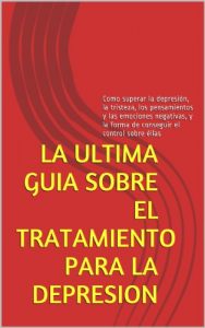 Descargar LA ULTIMA GUIA SOBRE EL TRATAMIENTO PARA LA DEPRESION: Como superar la depresión, la tristeza, los pensamientos y las emociones negativas, y la forma de conseguir el control sobre éllas pdf, epub, ebook