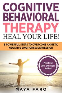 Download Cognitive Behavioral Therapy: Heal Your Life!: 5 Powerful Steps to Overcome Anxiety, Negative Emotions & Depression (CBT, Anxiety, Depression, Mindfulness Book 1) pdf, epub, ebook