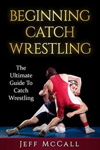 Download Catch Wrestling: The Ultimate Guide To Beginning Catch Wrestling (Catch Wrestling, MMA, Submission Grappling, BJJ, Judo, Wrestling, Sambo, Mixed Martial Arts) pdf, epub, ebook