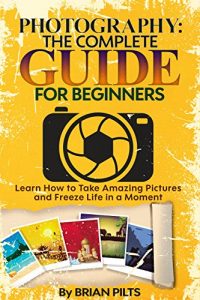 Download Photography: The Complete Guide for Beginners. Learn How to Take Amazing Pictures and Freeze Life in a Moment (Digital Pictures, Instagram, DSLR, Shutter Exposure) pdf, epub, ebook