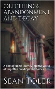 Download Old Things, Abandonment, and Decay: A photographic journey into the world of forgotten buildings and homes pdf, epub, ebook