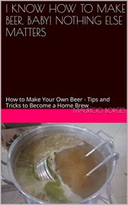 Download I KNOW HOW TO MAKE BEER, BABY! NOTHING ELSE MATTERS: How to Make Your Own Beer – Tips and Tricks to Become a Home Brew pdf, epub, ebook