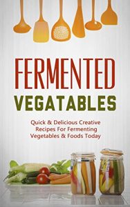 Download Fermented Vegetables: Quick & Delicious Creative Recipes For Fermenting Vegetables & Foods Today pdf, epub, ebook