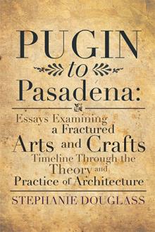Pugin to Pasadena: Essays Examining a Fractured Arts and Crafts Timeline Through the Theory and Practice of Architecture