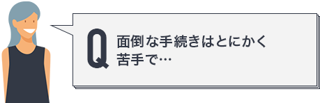 面倒な手続きはとにかく苦手で…