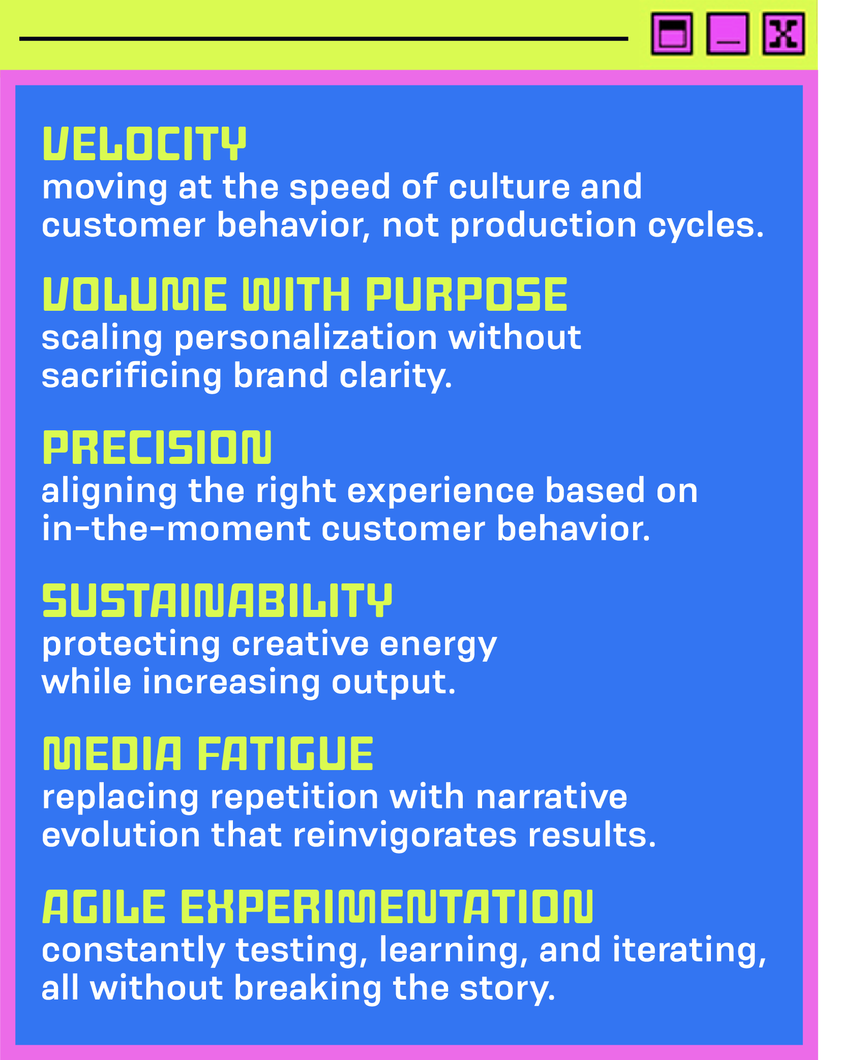 Velocity: moving at the speed of culture and customer behavior, not production cycles.   Volume with purpose: scaling personalization without sacrificing brand clarity.   Precision: aligning the right experience based on in-the-moment customer behavior.   Sustainability: protecting creative energy while increasing output.   Media fatigue: replacing repetition with narrative evolution that reinvigorates results.   Agile experimentation, constantly testing, learning, and iterating, all without breaking the story. 