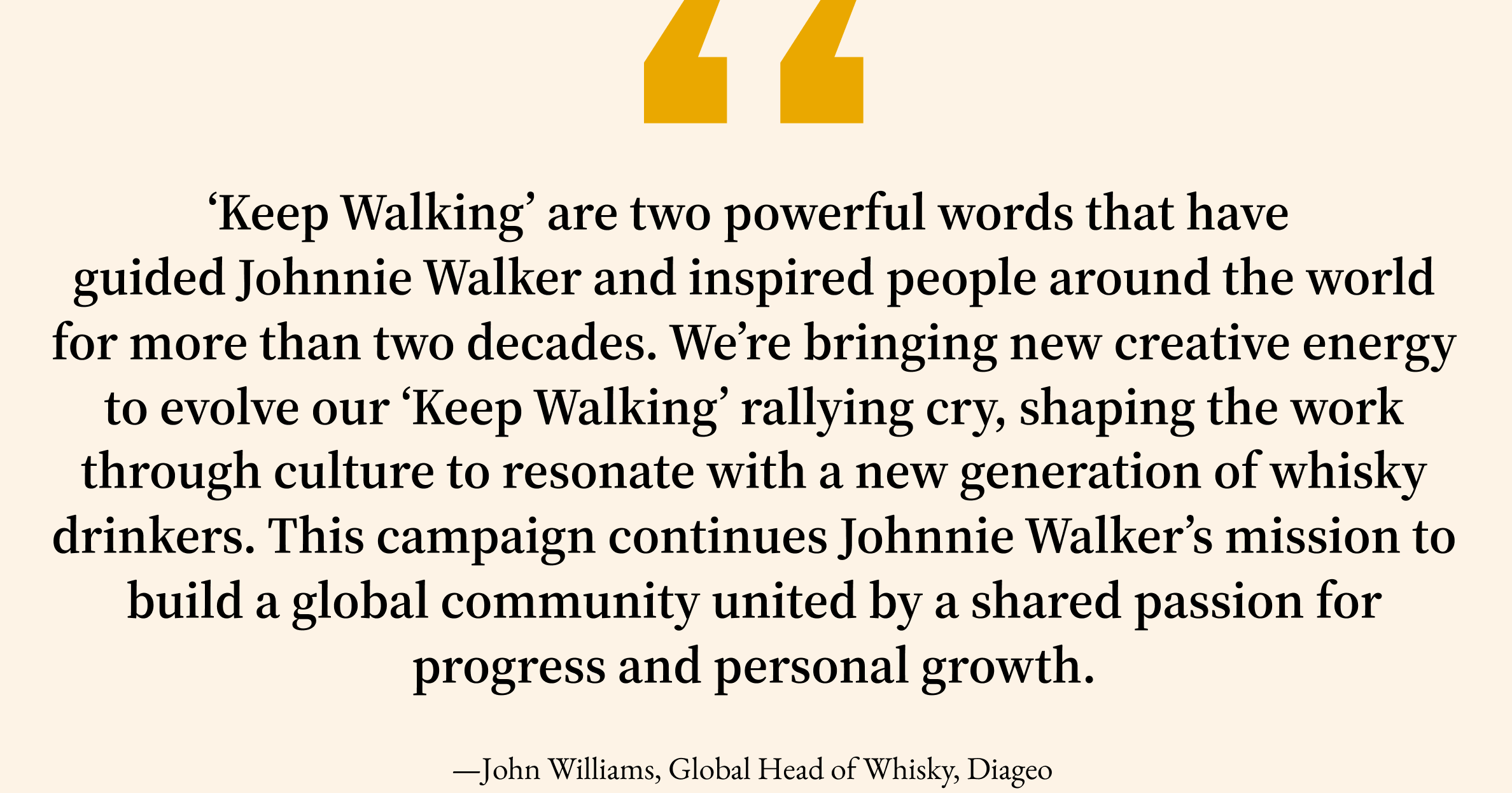 ‘Keep Walking’ are two powerful words that have  guided Johnnie Walker and inspired people around the world for more than two decades.&nbsp;We’re&nbsp;bringing new creative energy to&nbsp;evolve our ‘Keep Walking’ rallying cry, shaping the work through culture to resonate with a new generation of whisky drinkers. This campaign continues Johnnie Walker’s mission to build a global community united by a shared passion for progress and personal growth.