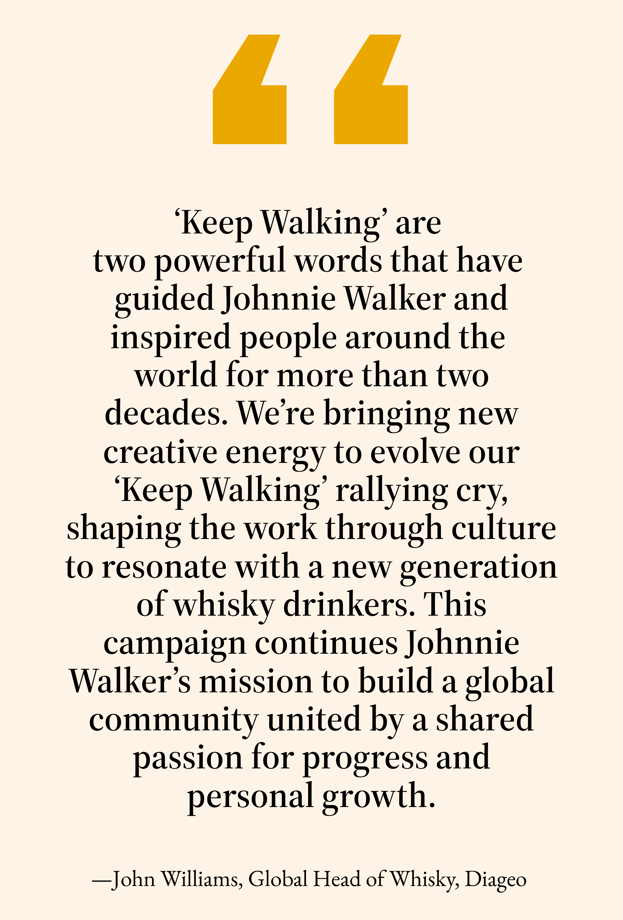 ‘Keep Walking’ are two powerful words that have  guided Johnnie Walker and inspired people around the world for more than two decades.&nbsp;We’re&nbsp;bringing new creative energy to&nbsp;evolve our ‘Keep Walking’ rallying cry, shaping the work through culture to resonate with a new generation of whisky drinkers. This campaign continues Johnnie Walker’s mission to build a global community united by a shared passion for progress and personal growth.