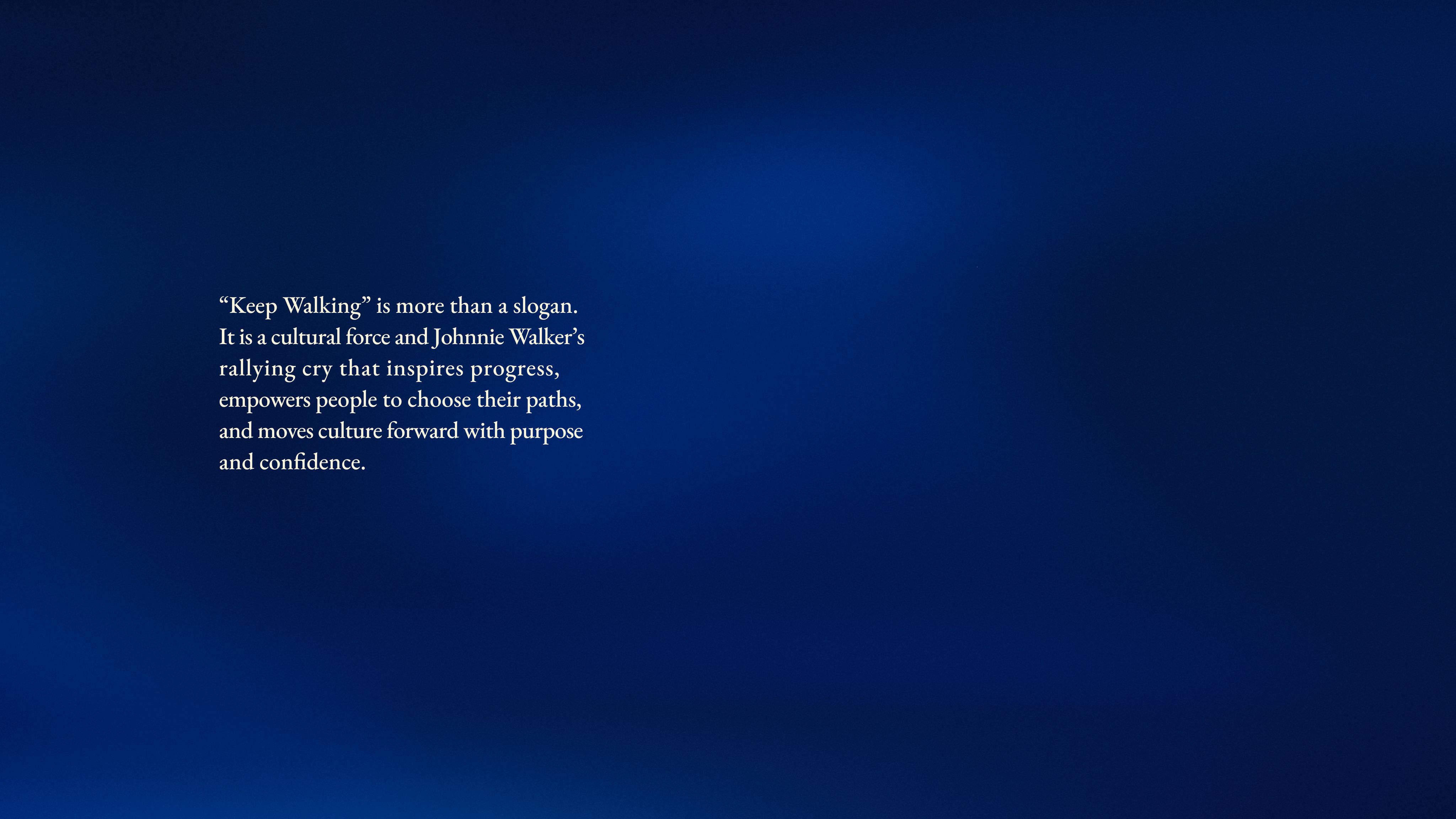 “Keep Walking” is more than a slogan. It is a cultural force and Johnnie Walker’s rallying cry that inspires progress, empowers people to choose their paths, and moves culture forward with purpose and confidence. 