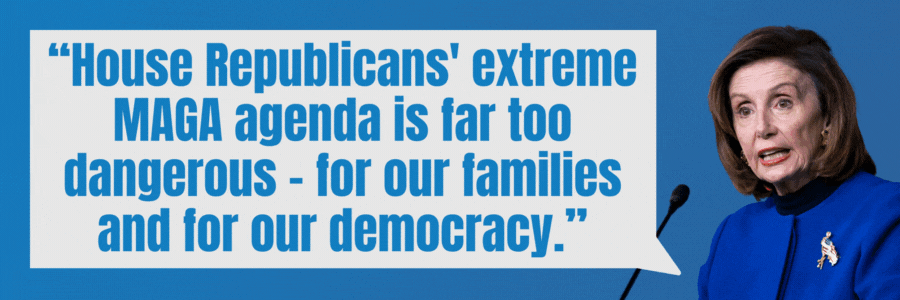 Nancy Pelosi: House Republicans’ extreme MAGA agenda is far too dangerous — for our families and for our democracy. Hakeem Jeffries: ...We must take back the House. Immediately.