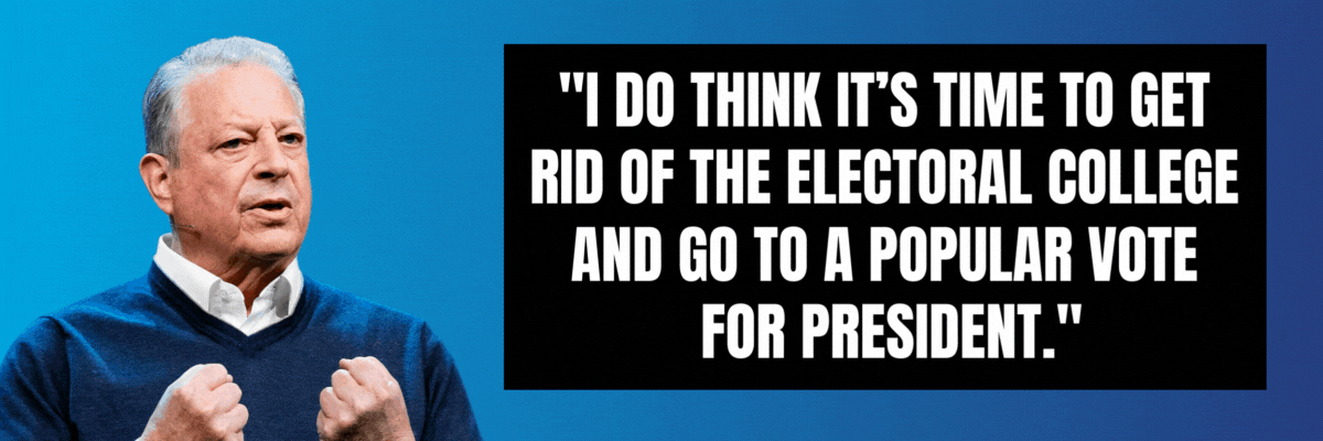 Al Gore: I do think it’s time to get rid of the Electoral College and go to a popular vote for president. Hillary Clinton: It's time to abolish the Electoral College.
