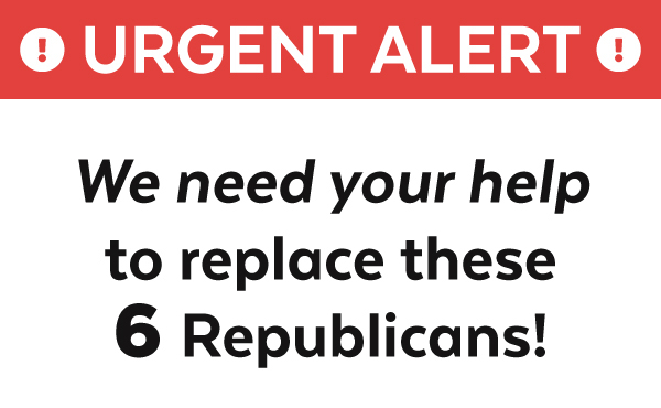 URGENT: We need your help to replace six Republicans