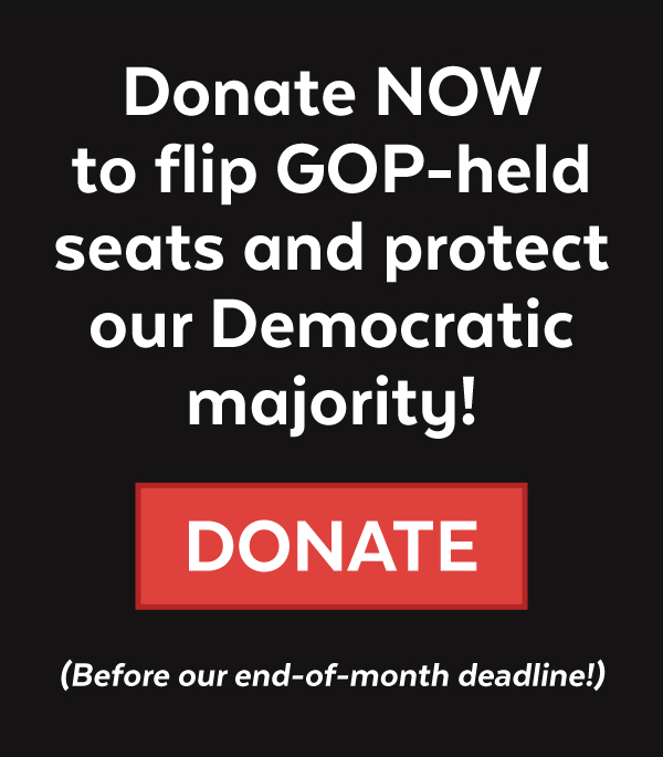 Donate NOW to flip seats + protect our majority!
