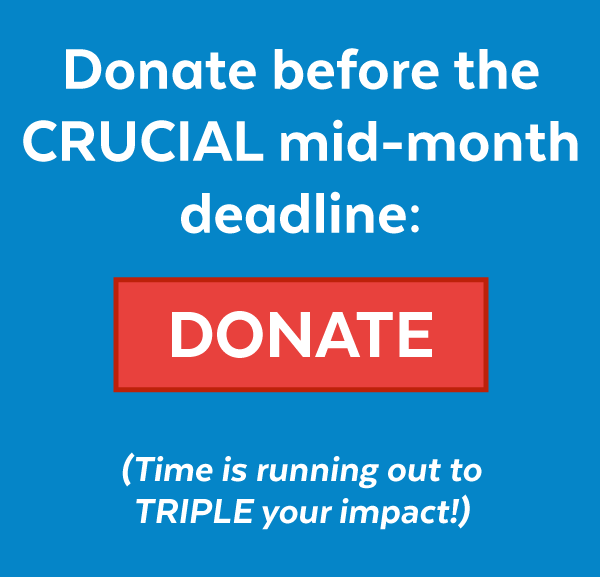 Donate before the CRUCIAL mid-month deadline (Time is running out to TRIPLE your impact!):