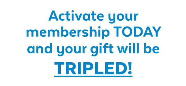 Activate your membership today and your gift will be TRIPLED!