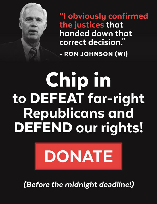 Ron Johnson - 'I obviously confirmed the justices that handed down that correct decision.' Chip in to DEFEAT far right Republicans and DEFEND our rights!