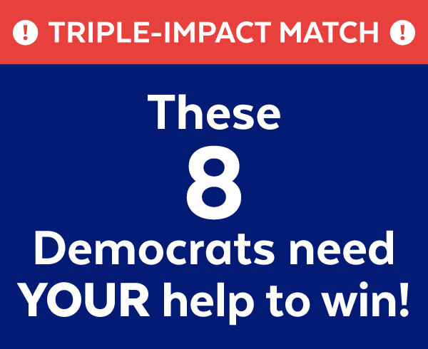 TRIPLE-IMPACT MATCH | These 8 Democrats need YOUR help to win!