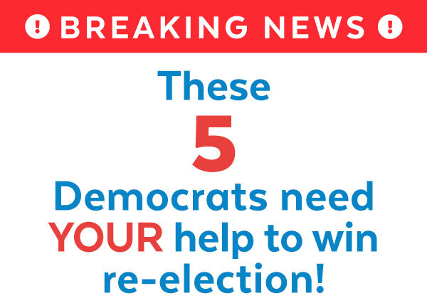 Breaking News! These 5 Democrats need YOUR help to win re-election!
