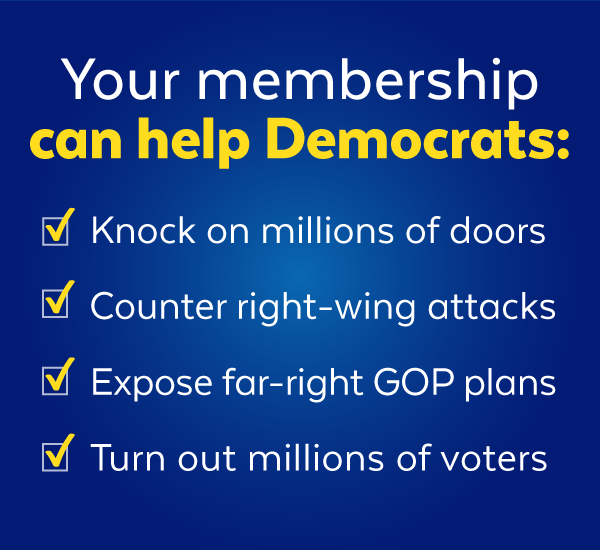 Your membership can help Democrats knock on millions of doors, counter right-wing attacks, expose far-right GOP plans, and turn out millions of voters