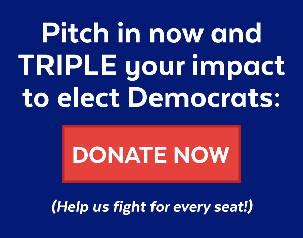 Pitch in now and triple your impact to elect Democrats: Donate now (Help us fight for every seat!)