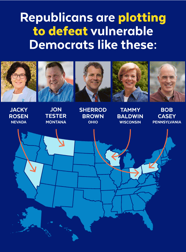 Republicans are plotting to defeat vulnerable Democrats like these: Jacky Rosen (Nevada), Jon Tester (Montana), Sherrod Brown (Ohio), Tammy Baldwin (Wisconsin), Bob Casey (Pennsylvania)