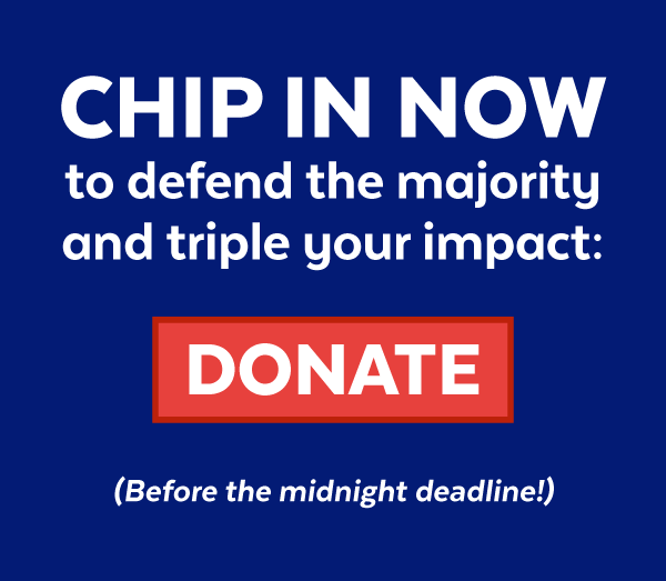 CHIP IN NOW to defend the majority and triple your impact before the midnight deadline