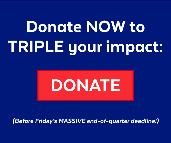 Donate now to TRIPLE your impact before Friday's MASSIVE end-of-quarter deadline!