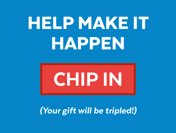 Help make it happen | Chip In | Your gift will be tripled!