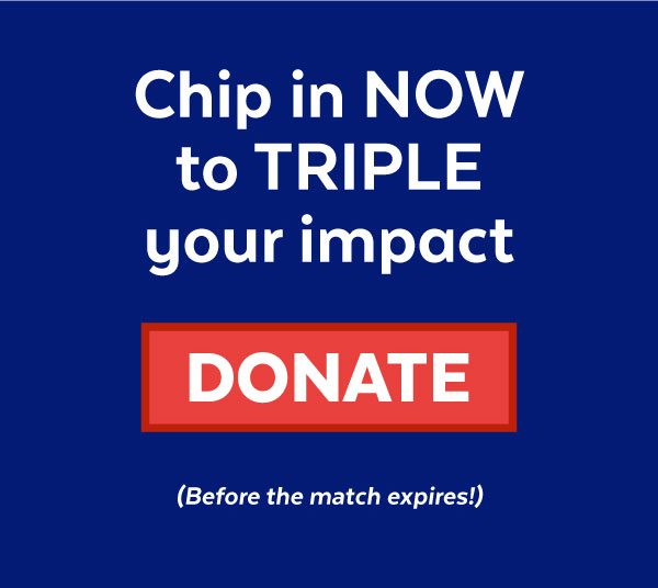 Chip in NOW to TRIPLE your impact. DONATE (before the match expires!)