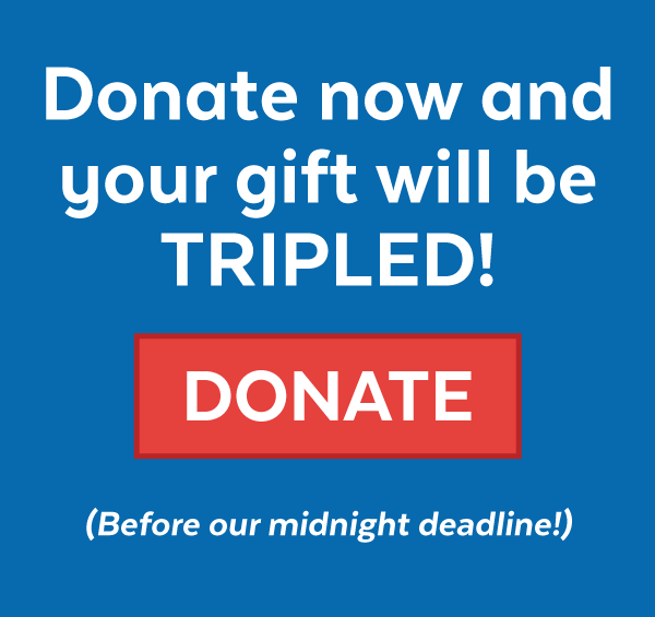 Donate now and your gift will be TRIPLED! (Before our midnight deadline!)