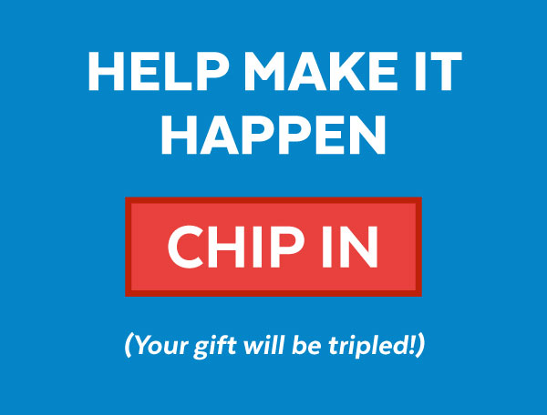 Help make it happen | Chip In | Your gift will be tripled!
