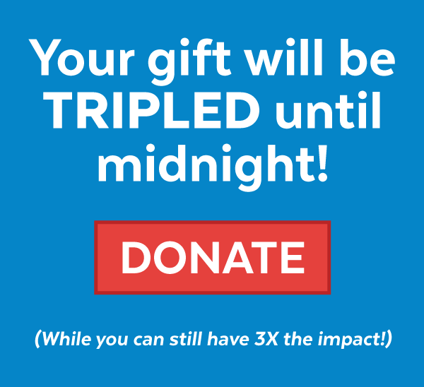 Your gift will be TRIPLED until midnight! Donate (while you can still gave 3X the impact!)